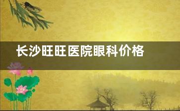 长沙旺旺医院眼科价格表2025新版发布:近视眼|白内障|青光眼|干眼症收费全方面曝光